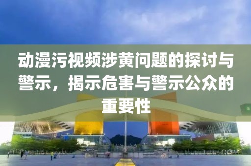 動漫污視頻涉黃問題的探討與警示，揭示危害與警示公眾的重要性