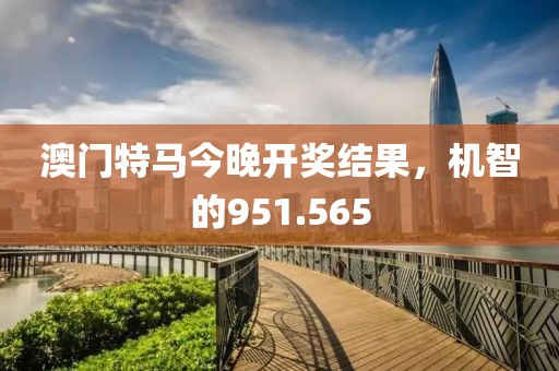 澳門特馬今晚開獎結(jié)果，機(jī)智的951.565