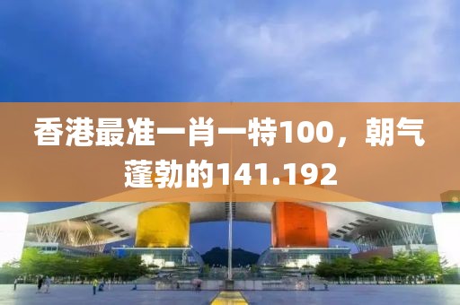 香港最準(zhǔn)一肖一特100，朝氣蓬勃的141.192