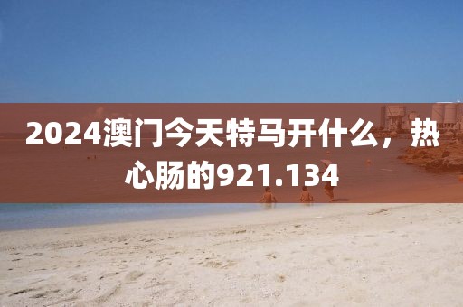 2024澳門(mén)今天特馬開(kāi)什么，熱心腸的921.134