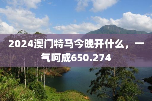 2024澳門特馬今晚開什么，一氣呵成650.274