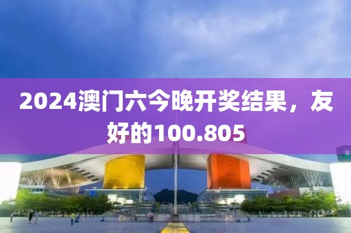 2024澳門六今晚開獎結(jié)果，友好的100.805