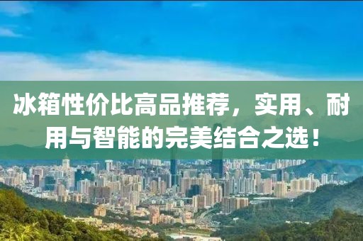 冰箱性價(jià)比高品推薦，實(shí)用、耐用與智能的完美結(jié)合之選！