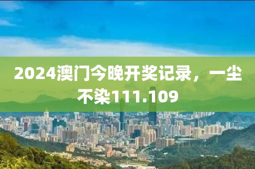 2024澳門今晚開獎記錄，一塵不染111.109