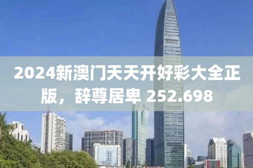 2024新澳門天天開好彩大全正版，辭尊居卑 252.698