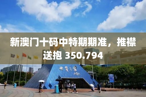 新澳門十碼中特期期準(zhǔn)，推襟送抱 350.794