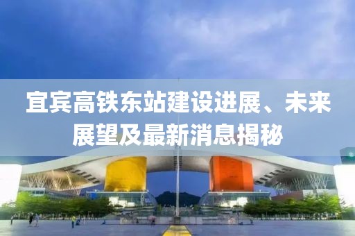 宜賓高鐵東站建設(shè)進展、未來展望及最新消息揭秘