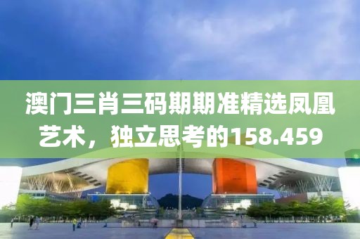 澳門三肖三碼期期準(zhǔn)精選鳳凰藝術(shù)，獨(dú)立思考的158.459