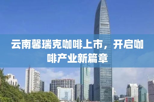 云南馨瑞克咖啡上市，開啟咖啡產(chǎn)業(yè)新篇章