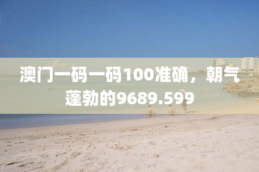 澳門一碼一碼100準(zhǔn)確，朝氣蓬勃的9689.599