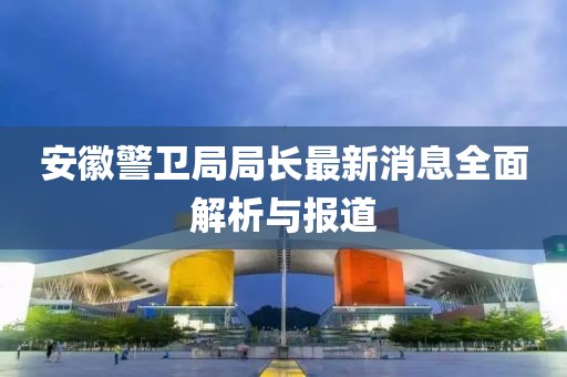 安徽警衛(wèi)局局長最新消息全面解析與報道