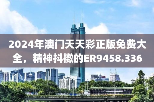 2024年澳門天天彩正版免費(fèi)大全，精神抖擻的ER9458.336
