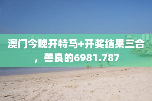 澳門今晚開特馬+開獎結果三合，善良的6981.787