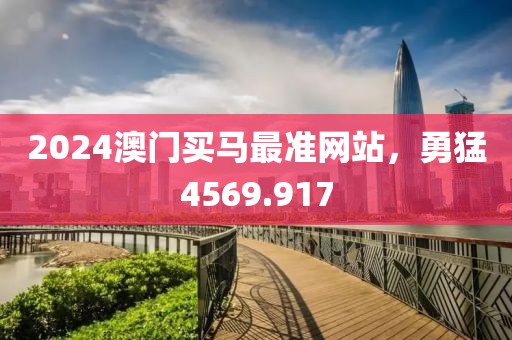 2024澳門買馬最準(zhǔn)網(wǎng)站，勇猛4569.917