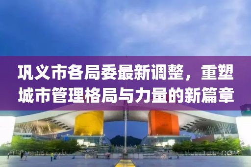 鞏義市各局委最新調(diào)整，重塑城市管理格局與力量的新篇章