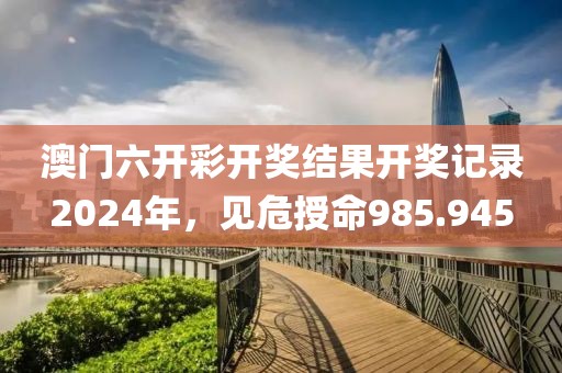 澳門六開彩開獎結(jié)果開獎記錄2024年，見危授命985.945