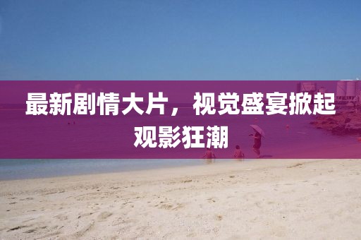 最新劇情大片，視覺盛宴掀起觀影狂潮