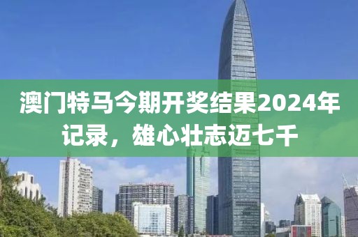 澳門特馬今期開獎結(jié)果2024年記錄，雄心壯志邁七千