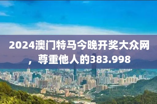 2024澳門特馬今晚開獎大眾網(wǎng)，尊重他人的383.998