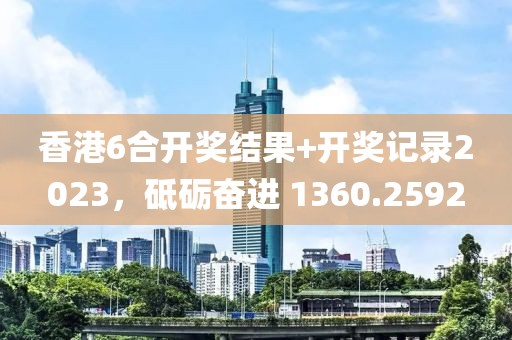 香港6合開獎結果+開獎記錄2023，砥礪奮進 1360.2592