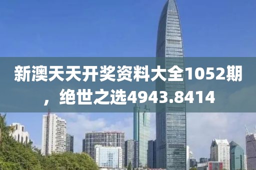 新澳天天開獎資料大全1052期，絕世之選4943.8414