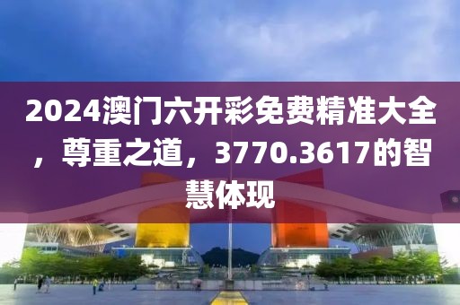 2024澳門六開彩免費精準(zhǔn)大全，尊重之道，3770.3617的智慧體現(xiàn)