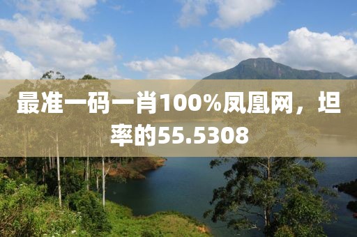 最準一碼一肖100%鳳凰網，坦率的55.5308