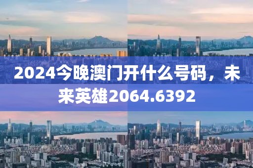 2024今晚澳門開什么號碼，未來英雄2064.6392