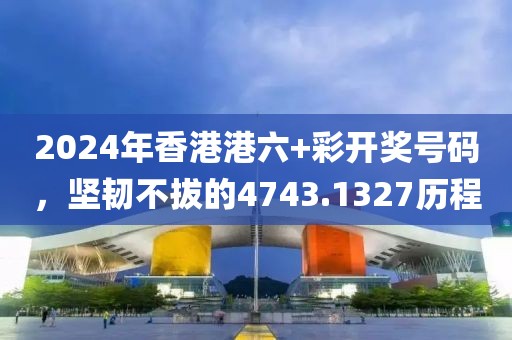 2024年香港港六+彩開獎號碼，堅韌不拔的4743.1327歷程