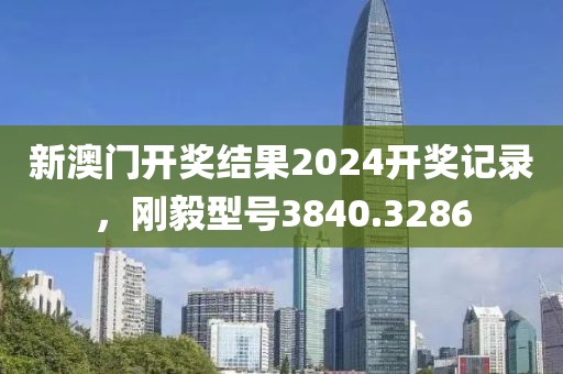 新澳門開獎結(jié)果2024開獎記錄，剛毅型號3840.3286