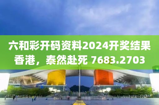 六和彩開碼資料2024開獎結(jié)果香港，泰然赴死 7683.2703