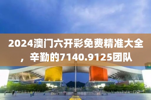 2024澳門六開彩免費(fèi)精準(zhǔn)大全，辛勤的7140.9125團(tuán)隊(duì)