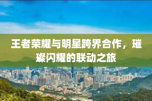 王者榮耀與明星跨界合作，璀璨閃耀的聯(lián)動(dòng)之旅
