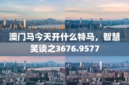 澳門馬今天開什么特馬，智慧笑談之3676.9577