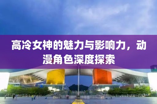 高冷女神的魅力與影響力，動漫角色深度探索