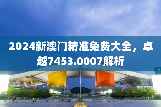 2024新澳門(mén)精準(zhǔn)免費(fèi)大全，卓越7453.0007解析