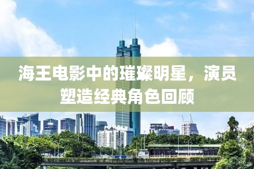 海王電影中的璀璨明星，演員塑造經(jīng)典角色回顧