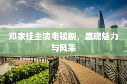 鄧家佳主演電視劇，展現(xiàn)魅力與風(fēng)采