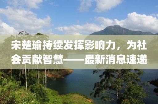 宋楚瑜持續(xù)發(fā)揮影響力，為社會貢獻(xiàn)智慧——最新消息速遞