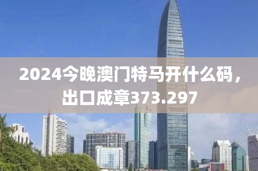 2024今晚澳門(mén)特馬開(kāi)什么碼，出口成章373.297