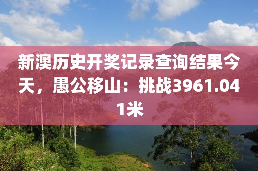 新澳歷史開獎(jiǎng)記錄查詢結(jié)果今天，愚公移山：挑戰(zhàn)3961.041米