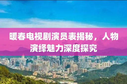 暖春電視劇演員表揭秘，人物演繹魅力深度探究
