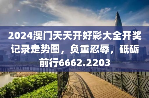 2024澳門天天開好彩大全開獎記錄走勢圖，負(fù)重忍辱，砥礪前行6662.2203