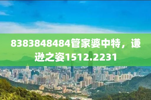 8383848484管家婆中特，謙遜之姿1512.2231