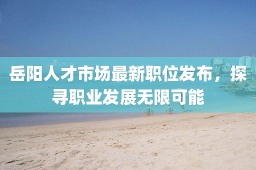 岳陽人才市場最新職位發(fā)布，探尋職業(yè)發(fā)展無限可能