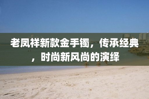 老鳳祥新款金手鐲，傳承經(jīng)典，時尚新風尚的演繹