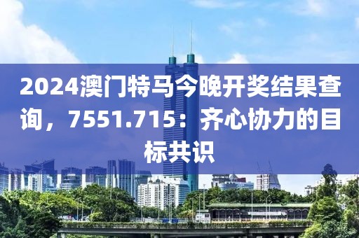 2024澳門特馬今晚開獎(jiǎng)結(jié)果查詢，7551.715：齊心協(xié)力的目標(biāo)共識