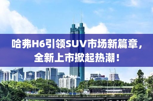 哈弗H6引領(lǐng)SUV市場(chǎng)新篇章，全新上市掀起熱潮！