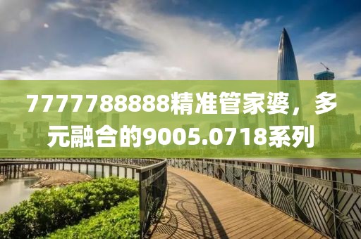 7777788888精準(zhǔn)管家婆，多元融合的9005.0718系列