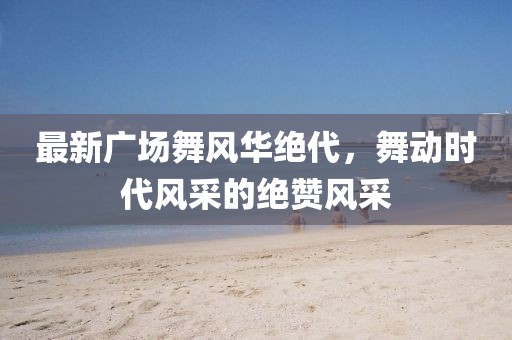 最新廣場(chǎng)舞風(fēng)華絕代，舞動(dòng)時(shí)代風(fēng)采的絕贊風(fēng)采